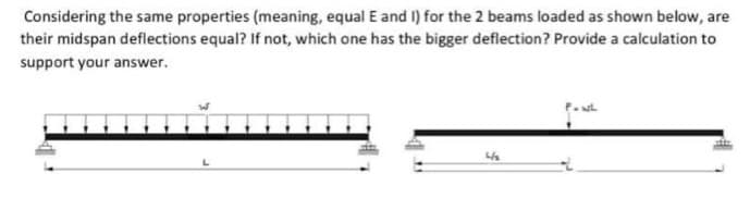 Considering the same properties (meaning, equal E and I) for the 2 beams loaded as shown below, are
their midspan deflections equal? If not, which one has the bigger deflection? Provide a calculation to
support your answer.
4/₂
FOWL