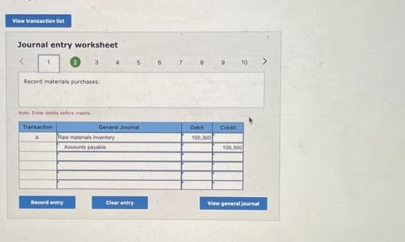 View transaction list
Journal entry worksheet
Record materials purchases.
Note: Enter debits before credits
Transaction
a.
3
Record entry
Raw materials inventory
Accounts payable
4
General Journal
5
Clear entry
6
7
8
Debit
100,300
9
Credit
10
100,000
View general Journal
>