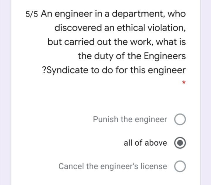 5/5 An engineer in a department, who
discovered an ethical violation,
but carried out the work, what is
the duty of the Engineers
?Syndicate to do for this engineer
Punish the engineer O
all of above
Cancel the engineer's license
