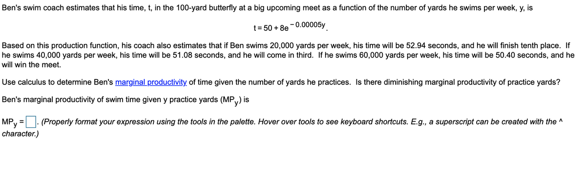 Ben's swim coach estimates that his time, t, in the 100-yard butterfly at a big upcoming meet as a function of the number of yards he swims per week, y, is
t = 50+8e-0.00005y
Based on this production function, his coach also estimates that if Ben swims 20,000 yards per week, his time will be 52.94 seconds, and he will finish tenth place. If
he swims 40,000 yards per week, his time will be 51.08 seconds, and he will come in third. If he swims 60,000 yards per week, his time will be 50.40 seconds, and he
will win the meet.
Use calculus to determine Ben's marginal productivity of time given the number of yards he practices. Is there diminishing marginal productivity of practice yards?
Ben's marginal productivity of swim time given y practice yards (MP) is
(Properly format your expression using the tools in the palette. Hover over tools to see keyboard shortcuts. E.g., a superscript can be created with the ^
MPy
character.)