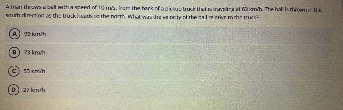 A man throws a ball with a speed of 10 m/s, from the back of a pickup truck that is traveling at 63 km/h. The ball is thrown in the
south direction as the truck heads to the north. What was the velocity of the ball relative to the truck?
A
99 km/h
73 km/h
C) 53 km/h
D) 27 km/h
