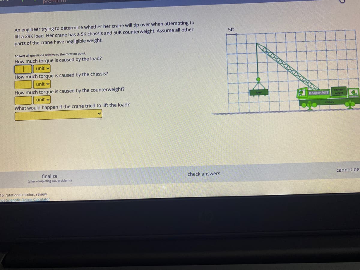 An engineer trying to determine whether her crane will tip over when attempting to
lift a 29K load. Her crane has a 5K chassis and 50K counterweight. Assume all other
parts of the crane have negligible weight.
5ft
Answer all questions relative to the rotation point.
How much torque is caused by the load?
unit v
How much torque is caused by the chassis?
unit
How much torque is caused by the counterweight?
unit v
counter
BARNHART weight
What would happen if the crane tried to lift the load?
finalize
(after completing ALL problems)
check answers
cannot be
16: rotational motion, review
os Scientific Online Calculator
