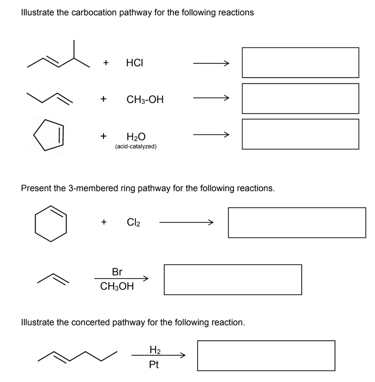 Illustrate the carbocation pathway for the following reactions
HCI
+
CH3-OH
+
H2O
(acid-catalyzed)
Present the 3-membered ring pathway for the following reactions.
+
Cl2
Br
CH3OH
Illustrate the concerted pathway for the following reaction.
H2
Pt
