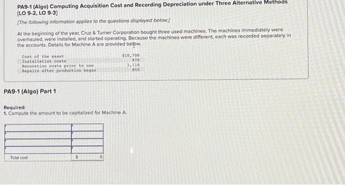 PA9-1 (Algo) Computing Acquisition Cost and Recording Depreciation under Three Alternative Methods
[LO 9-2, LO 9-3]
[The following information applies to the questions displayed below.]
At the beginning of the year, Cruz & Turner Corporation bought three used machines. The machines immediately were
overhauled, were installed, and started operating. Because the machines were different, each was recorded separately in
the accounts. Details for Machine A are provided below.
Coat of the asset.
Installation costs
Renovation costs prior to use
Repairs after production began.
PA9-1 (Algo) Part 1
Required:
1. Compute the amount to be capitalized for Machine A.
Total cost
$
$10,700
970
1,110
850
0