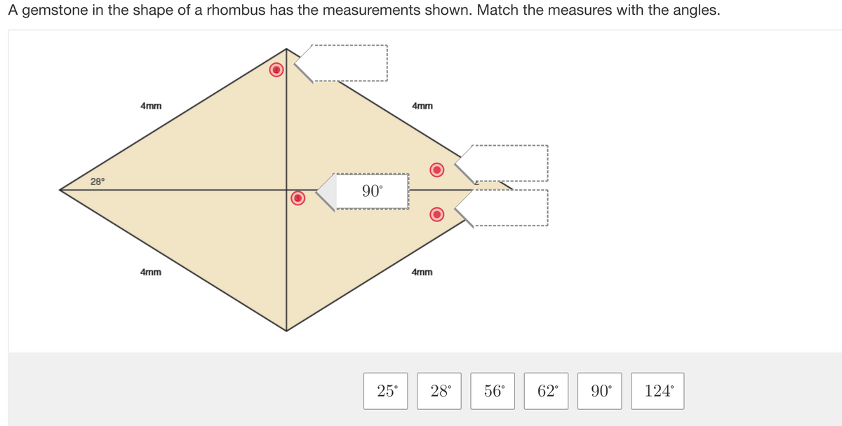 A gemstone in the shape of a rhombus has the measurements shown. Match the measures with the angles.
28°
4mm
4mm
O
90°
4mm
4mm
77
25° 28° 56° 62° 90°
124°