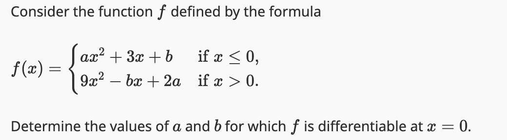 Consider the function f defined by the formula
f(x) =
ax² + 3x + b
9x² - 6x + 2a
if x ≤ 0,
if x > 0.
Determine the values of a and b for which f is differentiable at x =
= 0.