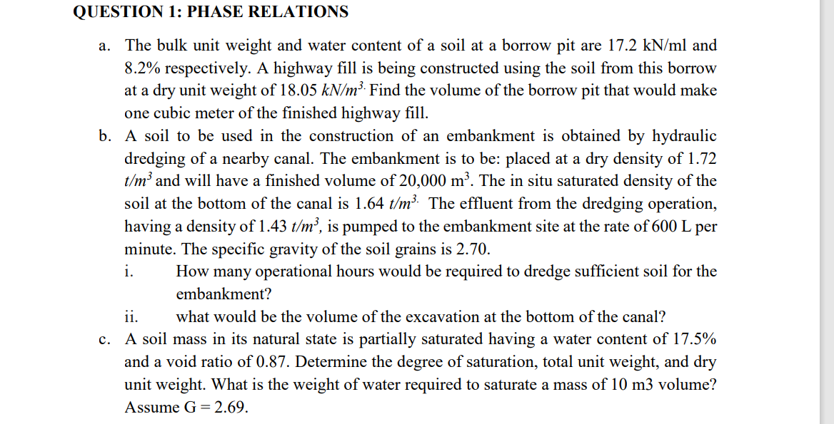 QUESTION 1: PHASE RELATIONS
a. The bulk unit weight and water content of a soil at a borrow pit are 17.2 kN/ml and
8.2% respectively. A highway fill is being constructed using the soil from this borrow
at a dry unit weight of 18.05 kN/m³. Find the volume of the borrow pit that would make
one cubic meter of the finished highway fill.
b. A soil to be used in the construction of an embankment is obtained by hydraulic
dredging of a nearby canal. The embankment is to be: placed at a dry density of 1.72
t/m³ and will have a finished volume of 20,000 m³. The in situ saturated density of the
soil at the bottom of the canal is 1.64 t/m³. The effluent from the dredging operation,
having a density of 1.43 t/m³, is pumped to the embankment site at the rate of 600 L per
minute. The specific gravity of the soil grains is 2.70.
i.
ii.
How many operational hours would be required to dredge sufficient soil for the
embankment?
what would be the volume of the excavation at the bottom of the canal?
c. A soil mass in its natural state is partially saturated having a water content of 17.5%
and a void ratio of 0.87. Determine the degree of saturation, total unit weight, and dry
unit weight. What is the weight of water required to saturate a mass of 10 m3 volume?
Assume G = 2.69.