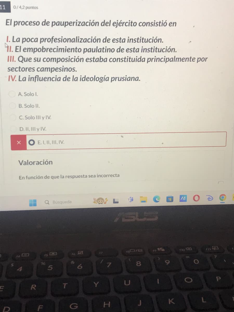 11
0/4,2 puntos
El proceso de pauperización del ejército consistió en
I. La poca profesionalización de esta institución.
11. El empobrecimiento paulatino de esta institución.
III. Que su composición estaba constituida principalmente por
sectores campesinos.
IV. La influencia de la ideología prusiana.
A. Solo I.
B. Solo II.
C. Solo III y IV.
D. II, III y IV.
X
E. I, II, III, IV.
Valoración
En función de que la respuesta sea incorrecta
4
96
5
Q Búsqueda
16
&
6
17
ASUS
7
18079
8
E
R
T
Y
U
D
F
G
H
9
K
fix
0
O
A
0
P