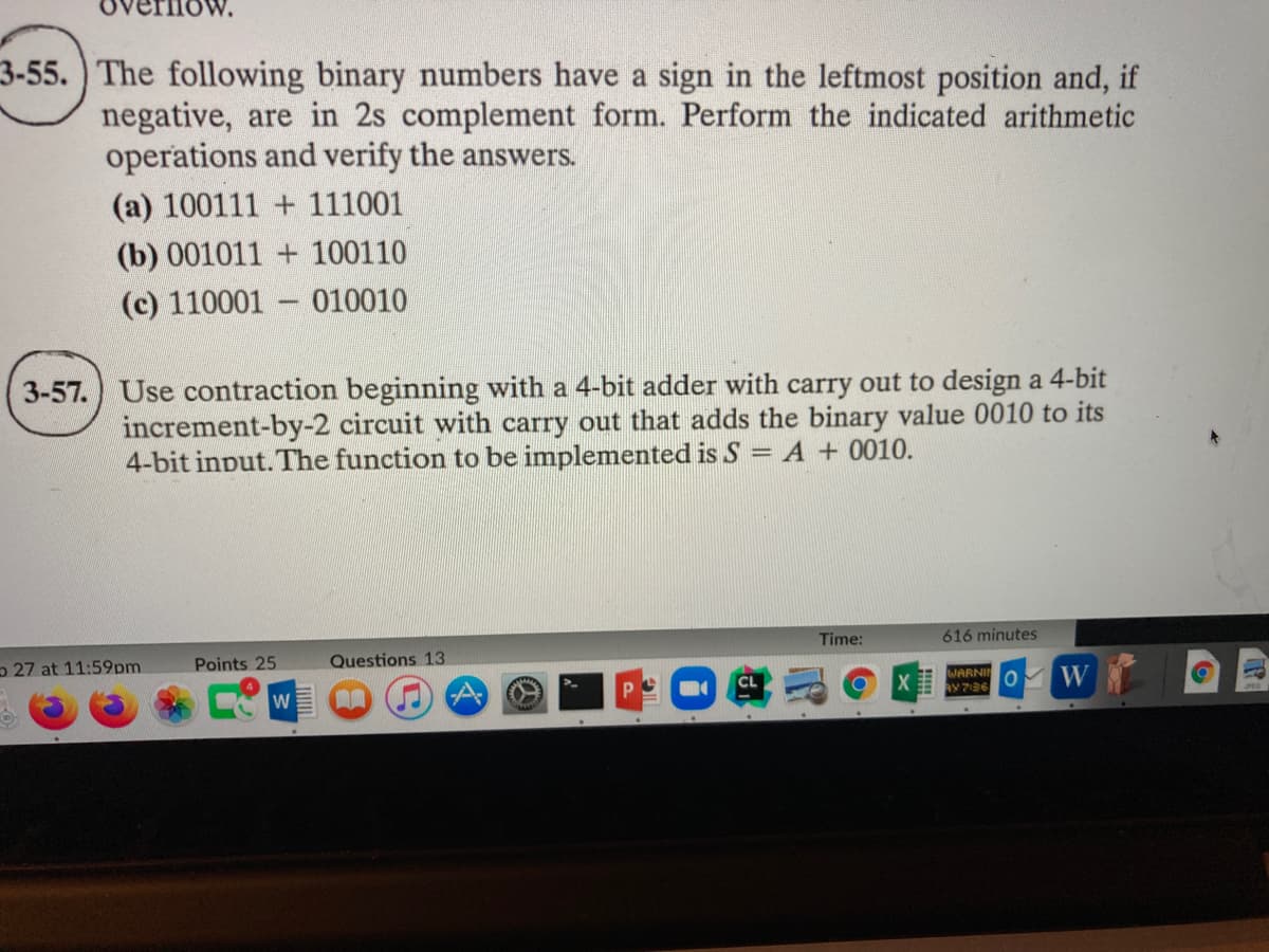 3-55.) The following binary numbers have a sign in the leftmost position and, if
negative, are in 2s complement form. Perform the indicated arithmetic
operations and verify the answers.
(a) 100111 + 111001
(b) 001011 + 100110
(c) 110001 010010
3-57.) Use contraction beginning with a 4-bit adder with carry out to design a 4-bit
increment-by-2 circuit with carry out that adds the binary value 0010 to its
4-bit input. The function to be implemented is S = A + 0010.
Time:
616 minutes
27 at 11:59pm
Points 25
Questions 13
WARNI
AY 7:36
