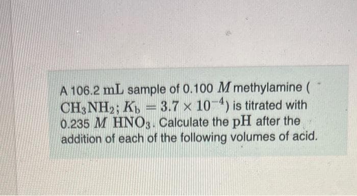 A 106.2 mL sample of 0.100 M methylamine (
CH3NH2; Kb = 3.7 x 10-4) is titrated with
0.235 M HNO3. Calculate the pH after the
addition of each of the following volumes of acid.