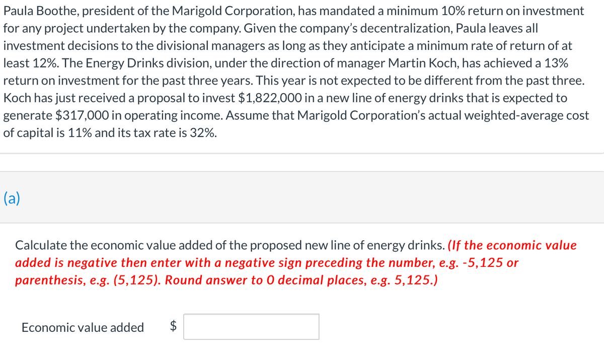 Paula Boothe, president of the Marigold Corporation, has mandated a minimum 10% return on investment
for any project undertaken by the company. Given the company's decentralization, Paula leaves all
investment decisions to the divisional managers as long as they anticipate a minimum rate of return of at
least 12%. The Energy Drinks division, under the direction of manager Martin Koch, has achieved a 13%
return on investment for the past three years. This year is not expected to be different from the past three.
Koch has just received a proposal to invest $1,822,000 in a new line of energy drinks that is expected to
generate $317,000 in operating income. Assume that Marigold Corporation's actual weighted-average cost
of capital is 11% and its tax rate is 32%.
(a)
Calculate the economic value added of the proposed new line of energy drinks. (If the economic value
added is negative then enter with a negative sign preceding the number, e.g. -5,125 or
parenthesis, e.g. (5,125). Round answer to O decimal places, e.g. 5,125.)
Economic value added $