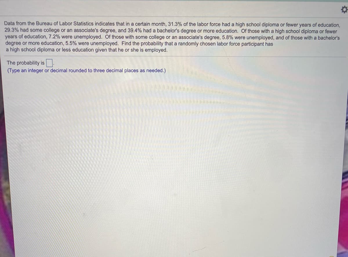Data from the Bureau of Labor Statistics indicates that in a certain month, 31.3% of the labor force had a high school diploma or fewer years of education,
29.3% had some college or an associate's degree, and 39.4% had a bachelor's degree or more education. Of those with a high school diploma or fewer
years of education, 7.2% were unemployed. Of those with some college or an associate's degree, 5.8% were unemployed, and of those with a bachelor's
degree or more education, 5.5% were unemployed. Find the probability that a randomly chosen labor force participant has
a high school diploma or less education given that he or she is employed.
The probability is
(Type an integer or decimal rounded to three decimal places as needed.)
