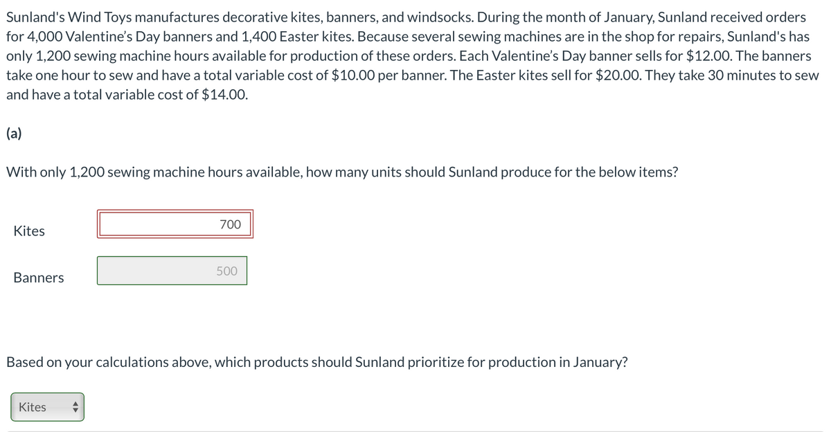 Sunland's Wind Toys manufactures decorative kites, banners, and windsocks. During the month of January, Sunland received orders
for 4,000 Valentine's Day banners and 1,400 Easter kites. Because several sewing machines are in the shop for repairs, Sunland's has
only 1,200 sewing machine hours available for production of these orders. Each Valentine's Day banner sells for $12.00. The banners
take one hour to sew and have a total variable cost of $10.00 per banner. The Easter kites sell for $20.00. They take 30 minutes to sew
and have a total variable cost of $14.00.
(a)
With only 1,200 sewing machine hours available, how many units should Sunland produce for the below items?
700
Kites
500
Banners
Based on your calculations above, which products should Sunland prioritize for production in January?
Kites

