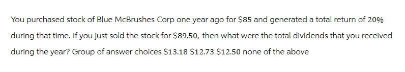 You purchased stock of Blue McBrushes Corp one year ago for $85 and generated a total return of 20%
during that time. If you just sold the stock for $89.50, then what were the total dividends that you received
during the year? Group of answer choices $13.18 $12.73 $12.50 none of the above