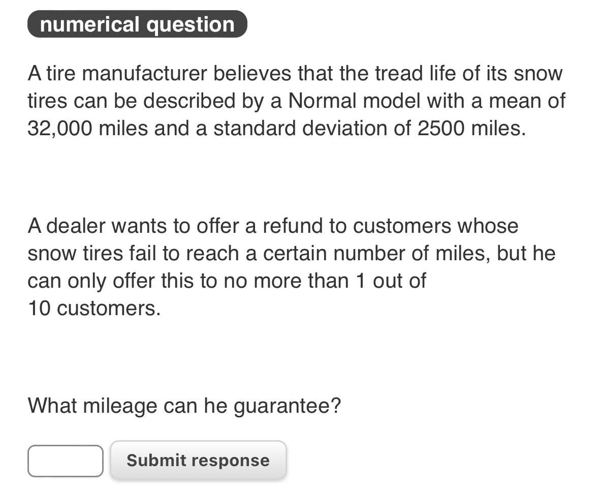 numerical question
A tire manufacturer believes that the tread life of its snow
tires can be described by a Normal model with a mean of
32,000 miles and a standard deviation of 2500 miles.
A dealer wants to offer a refund to customers whose
snow tires fail to reach a certain number of miles, but he
can only offer this to no more than 1 out of
10 customers.
What mileage can he guarantee?
Submit response