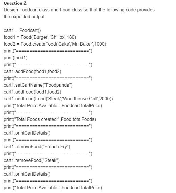 Question 2:
Design Foodcart class and Food class so that the following code provides
the expected output.
cart1 = Foodcart()
food1 = Food('Burger',"Chillox', 180)
food2 = Food.createFood('Cake', 'Mr. Baker', 1000)
print("==
==")
print(food1)
print("===
cart1.addFood(food1, food2)
===")
print("=
=")
cart1.setCartName("Foodpanda")
cart1.addFood(food1, food2)
cart1.addFood(Food('Steak', Woodhouse Grill',2000))
print("Total Price Available:",Foodcart.totalPrice)
print("=
======")
print("Total Foods created:",Food.totalFoods)
print("===
cart1.printCartDetails()
=")
print("===
cart1.removeFood("French Fry")
print("==
=")
cart1.removeFood("Steak")
print("==:
=")
cart1.printCartDetails()
print("==:
==")
print("Total Price Available:",Foodcart.totalPrice)
