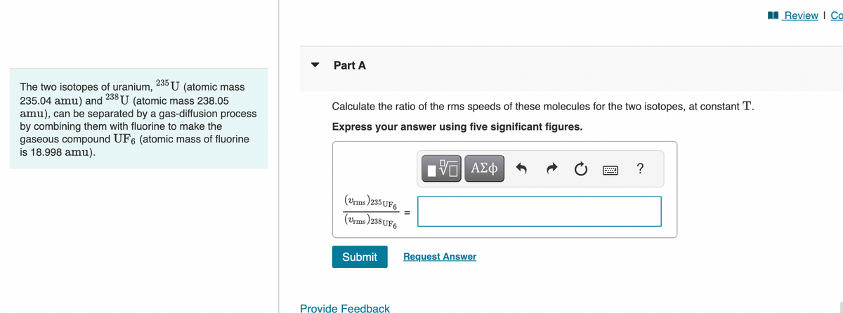 ☑
Part A
The two isotopes of uranium, 235 U (atomic mass
235.04 amu) and 238 U (atomic mass 238.05
amu), can be separated by a gas-diffusion process
by combining them with fluorine to make the
gaseous compound UF6 (atomic mass of fluorine
is 18.998 amu).
Calculate the ratio of the rms speeds of these molecules for the two isotopes, at constant T.
Express your answer using five significant figures.
ΕΠΙ ΑΣΦ
(Vrms)235UF6
(Vrms)238UF6
Submit
Request Answer
Provide Feedback
?
■Review | Co