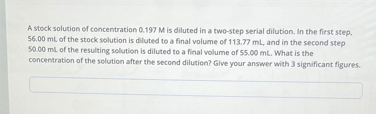 A stock solution of concentration 0.197 M is diluted in a two-step serial dilution. In the first step,
56.00 mL of the stock solution is diluted to a final volume of 113.77 mL, and in the second step
50.00 mL of the resulting solution is diluted to a final volume of 55.00 mL. What is the
concentration of the solution after the second dilution? Give your answer with 3 significant figures.