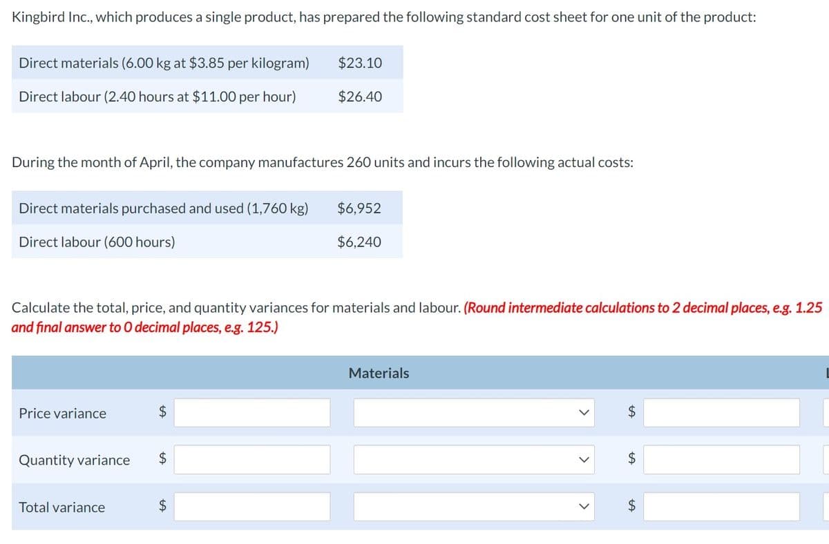 Kingbird Inc., which produces a single product, has prepared the following standard cost sheet for one unit of the product:
Direct materials (6.00 kg at $3.85 per kilogram)
$23.10
Direct labour (2.40 hours at $11.00 per hour)
$26.40
During the month of April, the company manufactures 260 units and incurs the following actual costs:
Direct materials purchased and used (1,760 kg)
Direct labour (600 hours)
$6,952
$6,240
Calculate the total, price, and quantity variances for materials and labour. (Round intermediate calculations to 2 decimal places, e.g. 1.25
and final answer to O decimal places, e.g. 125.)
Price variance
$
Quantity variance $
Total variance
$
Materials
$
$
$