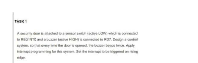 TASK 1
A security door is attached to a sensor switch (active LOW) which is connected
to RBO/INTO and a buzzer (active HIGH) is connected to RD7. Design a control
system, so that every time the door is opened, the buzzer beeps twice. Apply
interrupt programming for this system. Set the interrupt to be triggered on rising
edge.