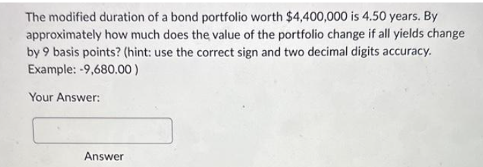The modified duration of a bond portfolio worth $4,400,000 is 4.50 years. By
approximately how much does the value of the portfolio change if all yields change
by 9 basis points? (hint: use the correct sign and two decimal digits accuracy.
Example: -9,680.00)
Your Answer:
Answer