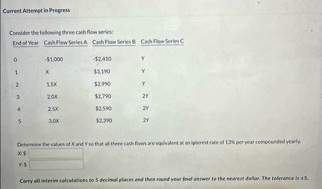 Current Attempt in Progress
Consider the following three cash flow series:
End of Year Cash Flow Series A Cash Flow Series B Cash Flow Series C
0
1
2
3
4
5
-$1,000
X
1.5X
2.0X
2.5X
3.0X
-$2,410
$3,190
$2.990
$2,790
$2,590
$2,390
Y
Y
2Y
2Y
2Y
Determine the values of X and Y so that all three cash flows are equivalent at an ipterest rate of 13% per year compounded yearly.
X: $
Y:S
Carry all interim calculations to 5 decimal places and then round your final answer to the nearest dollar. The tolerance is 15.