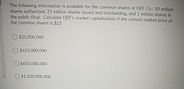 The following information is available for the common shares of DEF Co.: 50 million
shares authorized, 25 million shares issued and outstanding, and 1 million shares in
the public float. Calculate DEF's market capitalization if the current market price of
the common shares is $25
$25,000,000
O $625,000,000
O $650,000,000
$1,250,000,000