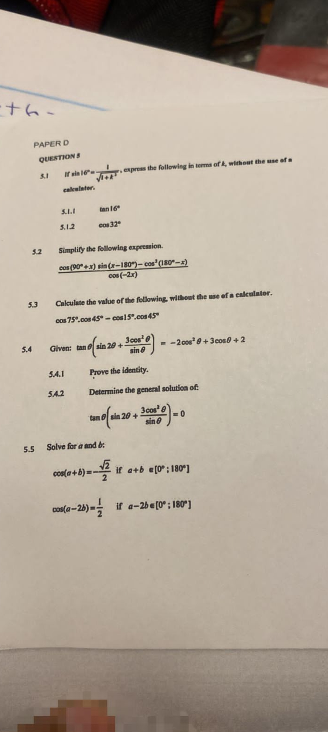 -+h-
PAPER D
5.3
5.4
QUESTION 5
5.2
5.1
If sin 16-
calculator.
5.1.1
5.1.2
√1+k¹
tan 16
5.4.1
cos 32°
Simplify the following expression.
cos (90°+x) sin(x-180°)- cos² (180°-x)
cos(-2x)
5.4.2
Calculate the value of the following, without the use of a calculator.
cos 75°.cos 45°-cos15°.cos 45°
express the following in terms of k, without the use of a
Given: tan sin 20+
of sin 2
3 cos
sin 8
Prove the identity.
Determine the general solution of:
3 cos²9
sin
tan sin 20+
5.5 Solve for a and b:
cos(a+b)= -√2
e) = -2 cos² 0+3 cos 0 + 2
=0
if a+b = [0°; 180*]
cos(a-2b)= if a-2b = [0°; 180°]