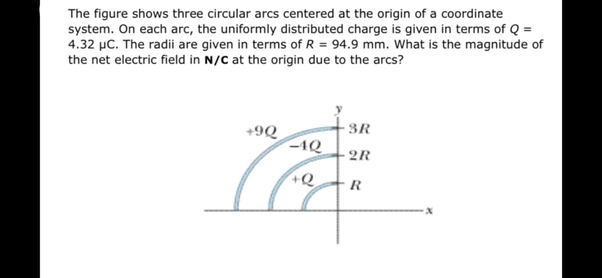The figure shows three circular arcs centered at the origin of a coordinate
system. On each arc, the uniformly distributed charge is given in terms of Q =
4.32 µC. The radii are given in terms of R = 94.9 mm. What is the magnitude of
the net electric field in N/C at the origin due to the arcs?
3R
+9Q
-1Q
2R
+Q
R
