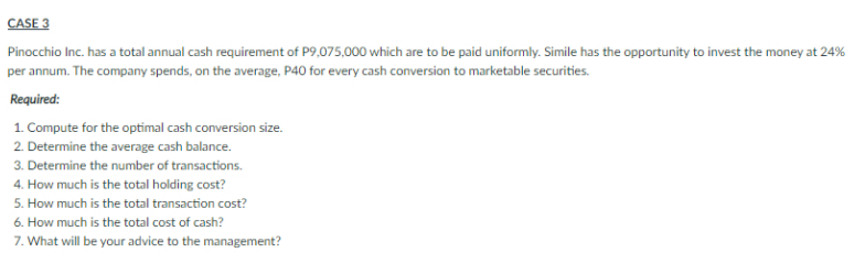 CASE 3
Pinocchio Inc. has a total annual cash requirement of P9,075,000 which are to be paid uniformly. Simile has the opportunity to invest the money at 24%
per annum. The company spends, on the average, P40 for every cash conversion to marketable securities.
Required:
1. Compute for the optimal cash conversion size.
2. Determine the average cash balance.
3. Determine the number of transactions.
4. How much is the total holding cost?
5. How much is the total transaction cost?
6. How much is the total cost of cash?
7. What will be your advice to the management?
