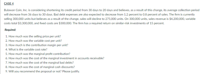 CASE 4
Bulawan Coin, Inc. is considering shortening its credit period from 30 days to 20 days and believes, as a result of this change, its average collection period
will decrease from 36 days to 30 days. Bad debt expenses are also expected to decrease from 1.2 percent to 0.8 percent of sales. The firm is currently
selling 300,000 units but believes as a result of the change, sales will decline to 275,000 units. On 300,000 units, sales revenue is $4,200,000, variable
costs total $3,300,000, and fixed costs are $300,000. The firm has a required return on similar-risk investments of 15 percent.
Required:
1. How much was the selling price per unit?
2. How much was the variable cost per unit?
3. How much is the contribution margin per unit?
4. What is the variable cost rate?
5. How much was the marginal profit contribution?
6. How much was the cost of the marginal investment in accounts receivable?
7. How much was the cost of the marginal bad debts?
8. How much was the cost of marginal cash discounts?
9. Will you recommend the proposal or not? Please justify.
