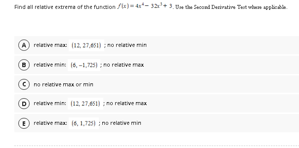 Find all relative extrema of the function f(x) = 4x+- 32x³ + 3. Use the Second Derivative Test where applicable.
A relative max: (12, 27,651); no relative min
B
C
D
E
relative min: (6,-1,725); no relative max
no relative max or min
relative min: (12, 27,651); no relative max
relative max: (6, 1,725); no relative min