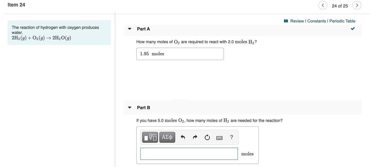 Item 24
24 of 25
I Review I Constants I Periodic Table
The reaction of hydrogen with oxygen produces
Part A
water.
2H2 (g) + O2 (g) → 2H2O(g)
How many moles of O2 are required to react with 2.0 moles H2?
1.95 moles
Part B
If you have 5.0 moles O2, how many moles of H2 are needed for the reaction?
moles
