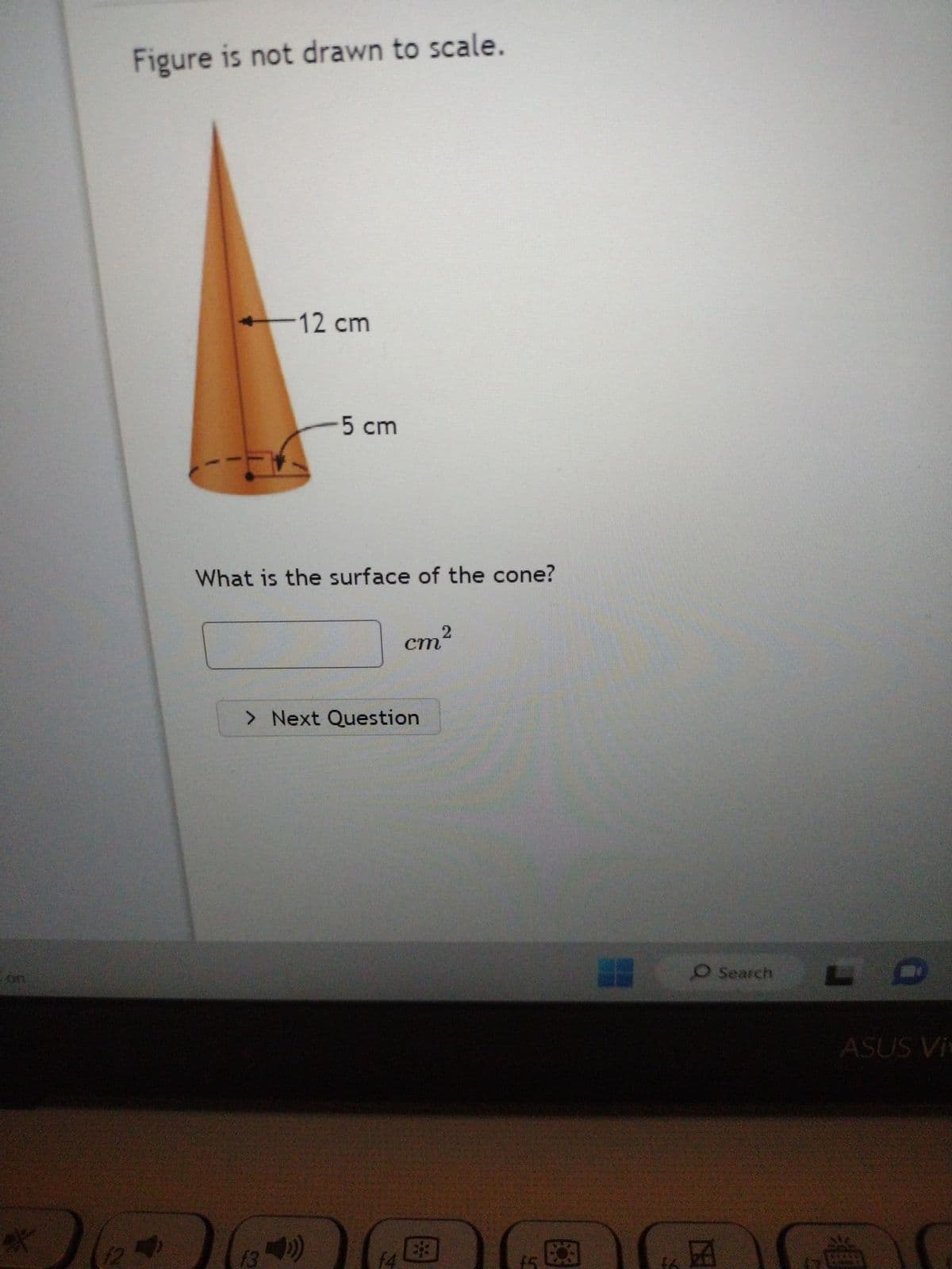 of
12
Figure is not drawn to scale.
-12 cm
What is the surface of the cone?
13
5 cm
> Next Question
))
2
cm²
f4
*
(5
## O Search
CE
ASUS Vi