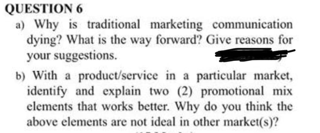 QUESTION 6
a) Why is traditional marketing communication
dying? What is the way forward? Give reasons for
your suggestions.
b) With a product/service in a particular market,
identify and explain two (2) promotional mix
elements that works better. Why do you think the
above elements are not ideal in other market(s)?
