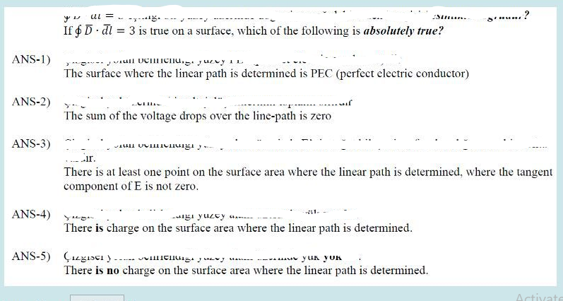 ANS-1)
ANS-2)
ANS-3)
ANS-4)
al =
--
If & D dl = 3 is true on a surface, which of the following is absolutely true?
vull UCHHICH. yuexy in
The surface where the linear path is determined is PEC (perfect electric conductor)
......
The sum of the voltage drops over the line-path is zero
meng
gi yuzty e
There is charge on the surface area where the linear path is determined.
Stun
..ir.
There is at least one point on the surface area where the linear path is determined, where the tangent
component of E is not zero.
ANS-5) Çizgistiy...yuk
YUK
There is no charge on the surface area where the linear path is determined.
Sinun?
Activate