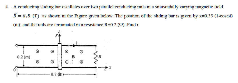 4. A conducting sliding bar oscillates over two parallel conducting rails in a sinusoidally varying magnetic field
B = â₂5 (T) as shown in the Figure given below. The position of the sliding bar is given by x=0.35 (1-coscot)
(m), and the rails are terminated in a resistance R=0.2 (N). Find i.
0.2 (m)
11
– 0.7 (th) -