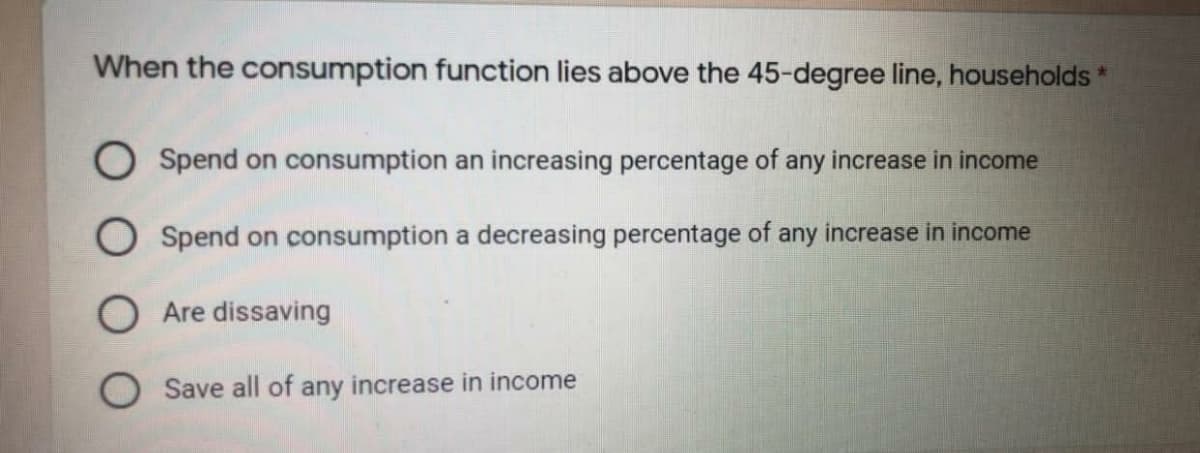 When the consumption function lies above the 45-degree line, households *
O Spend on consumption an increasing percentage of any increase in income
O Spend on consumption a decreasing percentage of any increase in income
O Are dissaving
O Save all of any increase in income
