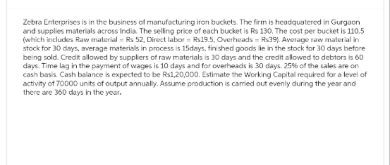 Zebra Enterprises is in the business of manufacturing iron buckets. The firm is headquatered in Gurgaon
and supplies materials across India. The selling price of each bucket is Rs 130. The cost per bucket is 110.5
(which includes Raw material = Rs 52, Direct labor = Rs19.5, Overheads = Rs39). Average raw material in
stock for 30 days, average materials in process is 15days, finished goods lie in the stock for 30 days before
being sold. Credit allowed by suppliers of raw materials is 30 days and the credit allowed to debtors is 60
days. Time lag in the payment of wages is 10 days and for overheads is 30 days. 25% of the sales are on
cash basis. Cash balance is expected to be Rs1,20,000. Estimate the Working Capital required for a level of
activity of 70000 units of output annually. Assume production is carried out evenly during the year and
there are 360 days in the year.
