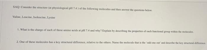 SAQ: Consider the structure (at physiological pH 74) of the following molecules and then answer the questions below.
Valine, Leucine, Isoleucine, Lysine
1. What is the charge of each of these amino acids at pH 74 and why? Explain by describing the properties of ecach functional group within the molecules:
2. One of these molecules has a key structural difference, relative to the others. Name the molecule that is the 'odd one out' and describe the key structural difference.
