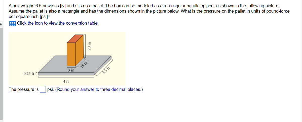 A box weighs 6.5 newtons [N] and sits on a pallet. The box can be modeled as a rectangular parallelepiped, as shown in the following picture.
Assume the pallet is also a rectangle and has the dimensions shown in the picture below. What is the pressure on the pallet in units of pound-force
per square inch [psi]?
Click the icon to view the conversion table.
0.25 ft [l
The pressure is
3 in
20 in
15 in
3.5 ft
4 ft
psi. (Round your answer to three decimal places.)