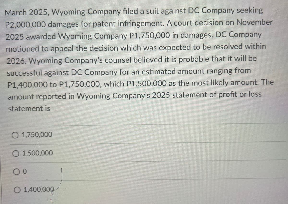 March 2025, Wyoming Company filed a suit against DC Company seeking
P2,000,000 damages for patent infringement. A court decision on November
2025 awarded Wyoming Company P1,750,000 in damages. DC Company
motioned to appeal the decision which was expected to be resolved within
2026. Wyoming Company's counsel believed it is probable that it will be
successful against DC Company for an estimated amount ranging from
P1,400,000 to P1,750,000, which P1,500,000 as the most likely amount. The
amount reported in Wyoming Company's 2025 statement of profit or loss
statement is
O 1,750,000
O 1,500,000
O 1,400,000
