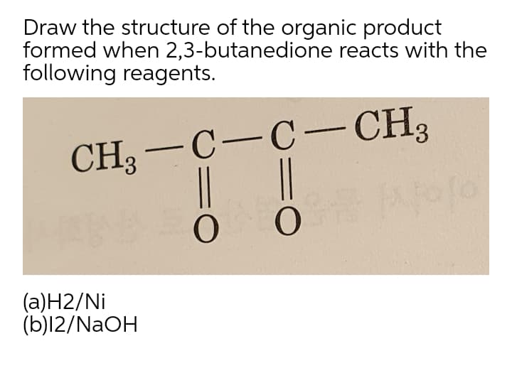Draw the structure of the organic product
formed when 2,3-butanedione reacts with the
following reagents.
CH3
-C-C-CH3
|
(a)H2/Ni
(b)l2/NAOH
3D
