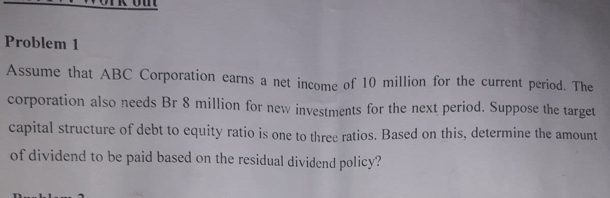 Problem 1
Assume that ABC Corporation earns a net income of 10 million for the current period. The
corporation also needs Br 8 million for new investments for the next period. Suppose the target
capital structure of debt to equity ratio is one to three ratios. Based on this, determine the amount
of dividend to be paid based on the residual dividend policy?
Beob om
