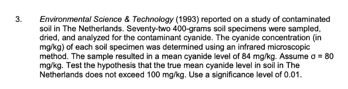 3.
Environmental Science & Technology (1993) reported on a study of contaminated
soil in The Netherlands. Seventy-two 400-grams soil specimens were sampled,
dried, and analyzed for the contaminant cyanide. The cyanide concentration (in
mg/kg) of each soil specimen was determined using an infrared microscopic
method. The sample resulted in a mean cyanide level of 84 mg/kg. Assume o = 80
mg/kg. Test the hypothesis that the true mean cyanide level in soil in The
Netherlands does not exceed 100 mg/kg. Use a significance level of 0.01.