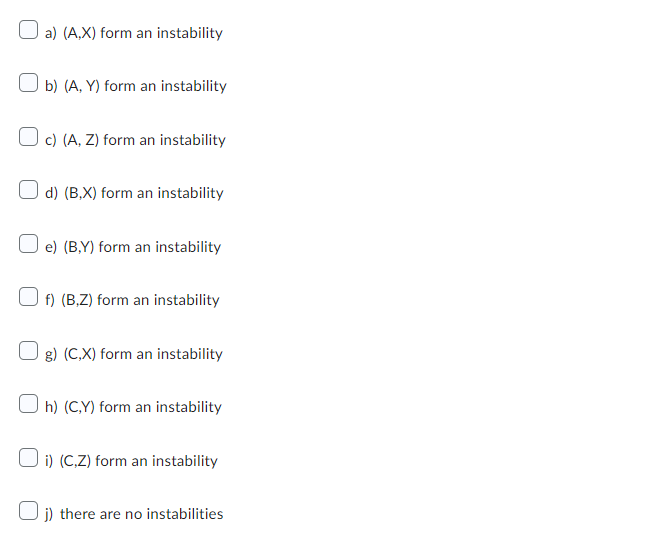 a) (A,X) form an instability
b) (A, Y) form an instability
c) (A, Z) form an instability
d) (B,X) form an instability
e) (BY) form an instability
f) (B,Z) form an instability
g) (C,X) form an instability
Oh) (C,Y) form an instability
i) (C,Z) form an instability
Oj) there are no instabilities