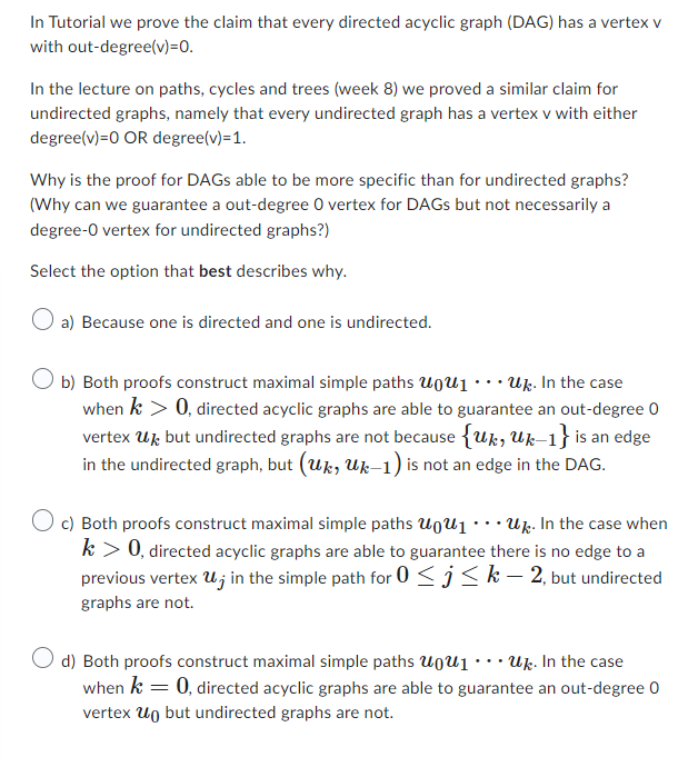 In Tutorial we prove the claim that every directed acyclic graph (DAG) has a vertex v
out-degree(v)=0.
with
In the lecture on paths, cycles and trees (week 8) we proved a similar claim for
undirected graphs, namely that every undirected graph has a vertex v with either
degree(v)=0 OR degree(v)=1.
Why is the proof for DAGS able to be more specific than for undirected graphs?
(Why can we guarantee a out-degree 0 vertex for DAGS but not necessarily a
degree-O vertex for undirected graphs?)
Select the option that best describes why.
O a) Because one is directed and one is undirected.
Ob) Both proofs construct maximal simple paths uu₁... Uk. In the case
when k > 0, directed acyclic graphs are able to guarantee an out-degree 0
vertex Ubut undirected graphs are not because {Uk, Uk-1} is an edge
in the undirected graph, but (uk, Uk-1) is not an edge in the DAG.
O c) Both proofs construct maximal simple paths U₁... Uk. In the case when
k > 0, directed acyclic graphs are able to guarantee there is no edge to a
previous vertex u, in the simple path for 0 ≤ ≤ k − 2, but undirected
graphs are not.
d) Both proofs construct maximal simple paths uu₁... Uk. In the case
when k = 0, directed acyclic graphs are able to guarantee an out-degree 0
vertex Un but undirected graphs are not.