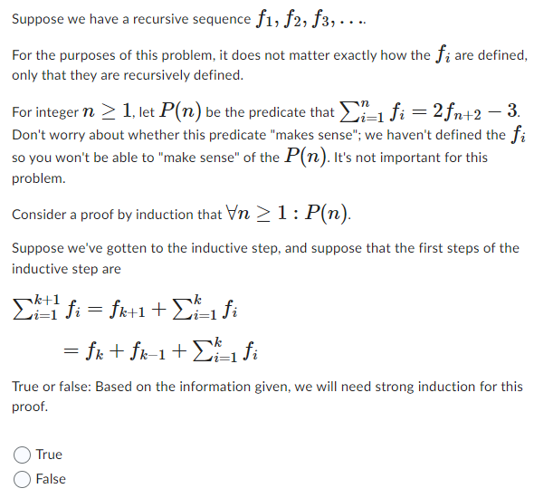 Suppose we have a recursive sequence f1, f2, f3, . . ..
For the purposes of this problem, it does not matter exactly how the f; are defined,
only that they are recursively defined.
For integer n ≥ 1, let P(n) be the predicate that Σi-1 fi = 2ƒn+2 − 3.
Don't worry about whether this predicate "makes sense"; we haven't defined the fi
so you won't be able to "make sense" of the P(n). It's not important for this
problem.
Consider a proof by induction that Vn ≥ 1: P(n).
Suppose we've gotten to the inductive step, and suppose that the first steps of the
inductive step are
Σfi = fk+1 + Σi=₁ fi
= fk + fk-1 + Σk=₁ fi
True or false: Based on the information given, we will need strong induction for this
proof.
True
False