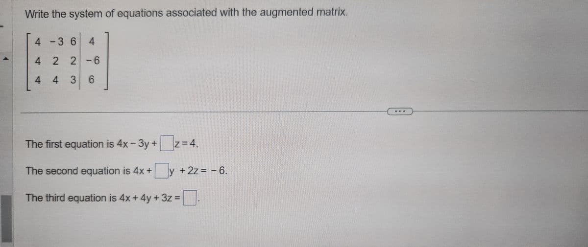 Write the system of equations associated with the augmented matrix.
4 -3 6 4
4
2 2-6
4
4 36
The first equation is 4x-3y+z=4.
The second equation is 4x + y + 2z = -6.
The third equation is 4x + 4y + 3z =