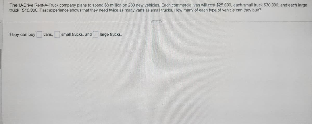 The U-Drive Rent-A-Truck company plans to spend $8 million on 280 new vehicles. Each commercial van will cost $25,000, each small truck $30,000, and each large
truck $40,000. Past experience shows that they need twice as many vans as small trucks. How many of each type of vehicle can they buy?
They can buy vans, small trucks, and
large trucks.